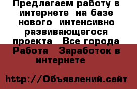 Предлагаем работу в интернете, на базе нового, интенсивно-развивающегося проекта - Все города Работа » Заработок в интернете   